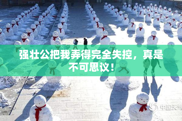 强壮公把我弄得完全失控，真是不可思议！