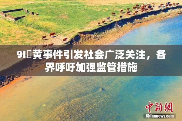 9I婬黄事件引发社会广泛关注，各界呼吁加强监管措施