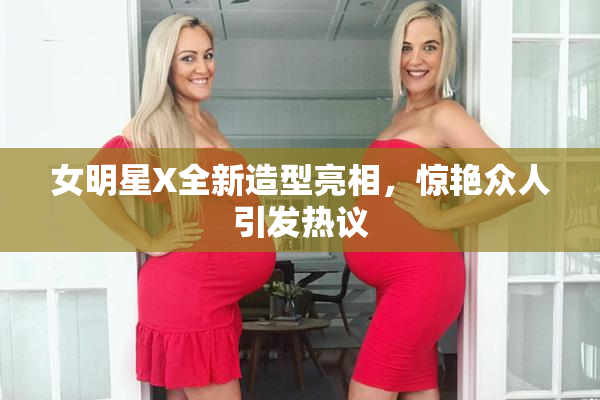 女明星X全新造型亮相，惊艳众人引发热议