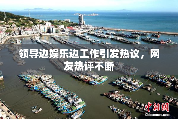 领导边娱乐边工作引发热议，网友热评不断