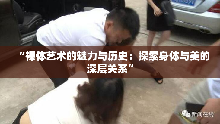 “裸体艺术的魅力与历史：探索身体与美的深层关系”