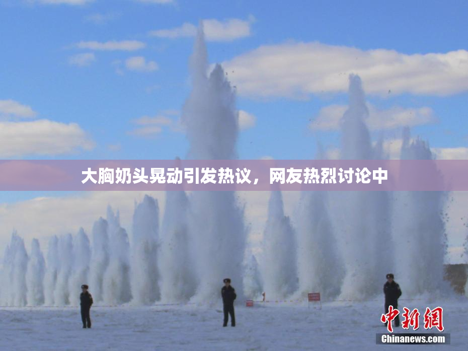 大胸奶头晃动引发热议，网友热烈讨论中
