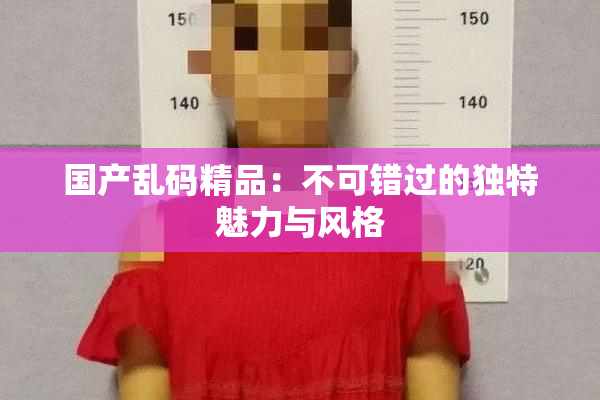 国产乱码精品：不可错过的独特魅力与风格
