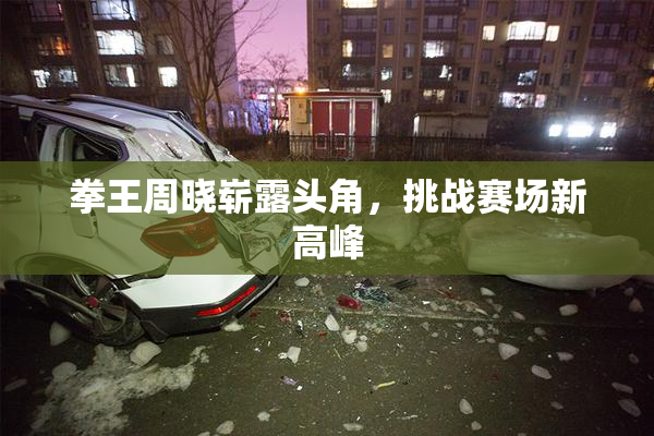 拳王周晓崭露头角，挑战赛场新高峰