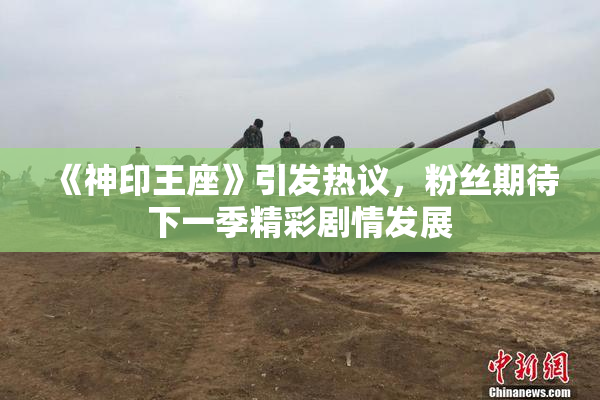 《神印王座》引发热议，粉丝期待下一季精彩剧情发展