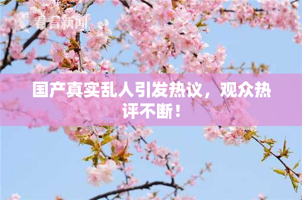 国产真实乱人引发热议，观众热评不断！