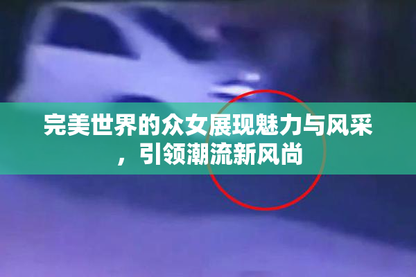 完美世界的众女展现魅力与风采，引领潮流新风尚