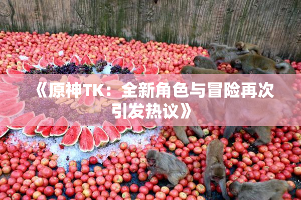 《原神TK：全新角色与冒险再次引发热议》