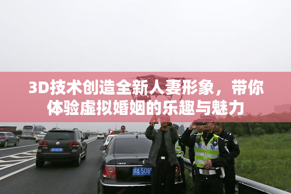 3D技术创造全新人妻形象，带你体验虚拟婚姻的乐趣与魅力