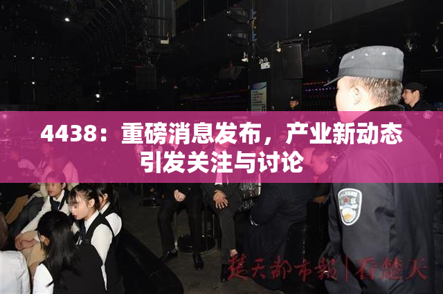 4438：重磅消息发布，产业新动态引发关注与讨论
