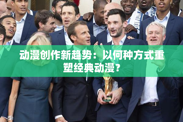 动漫创作新趋势：以何种方式重塑经典动漫？