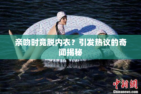 亲吻时竟脱内衣？引发热议的奇闻揭秘