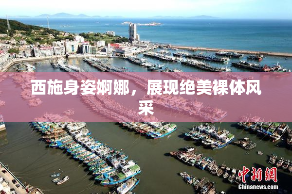 西施身姿婀娜，展现绝美裸体风采