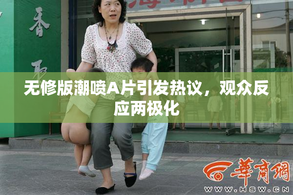 无修版潮喷A片引发热议，观众反应两极化