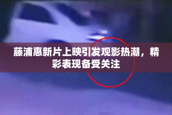 藤浦惠新片上映引发观影热潮，精彩表现备受关注