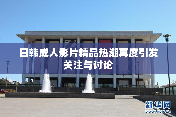 日韩成人影片精品热潮再度引发关注与讨论