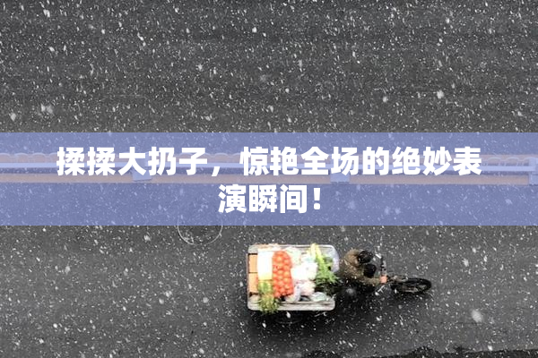 揉揉大扔子，惊艳全场的绝妙表演瞬间！