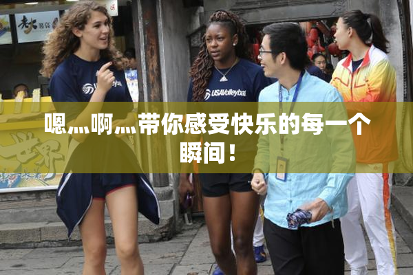 嗯灬啊灬带你感受快乐的每一个瞬间！