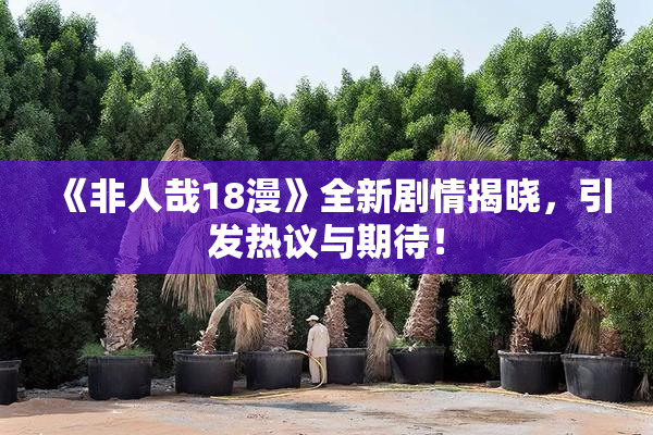 《非人哉18漫》全新剧情揭晓，引发热议与期待！