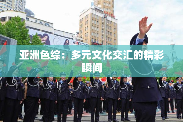 亚洲色综：多元文化交汇的精彩瞬间