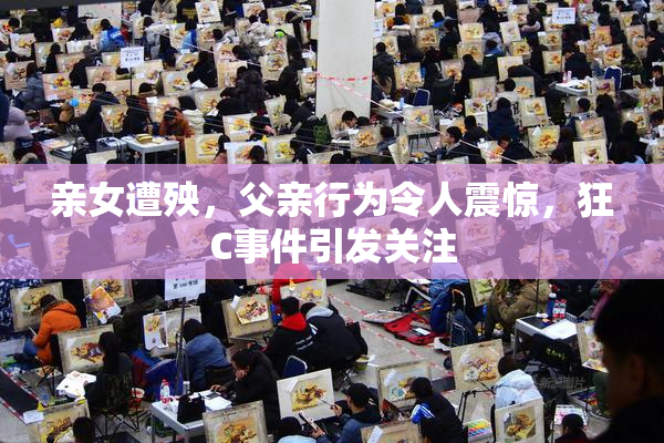 亲女遭殃，父亲行为令人震惊，狂C事件引发关注