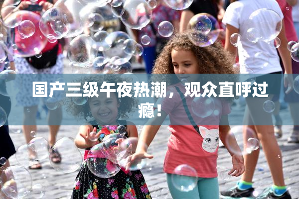 国产三级午夜热潮，观众直呼过瘾！
