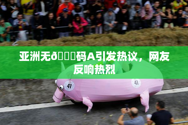 亚洲无🈚码A引发热议，网友反响热烈