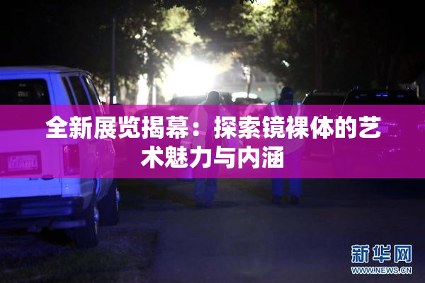 全新展览揭幕：探索镜裸体的艺术魅力与内涵