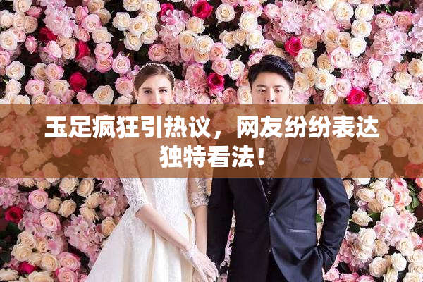 玉足疯狂引热议，网友纷纷表达独特看法！