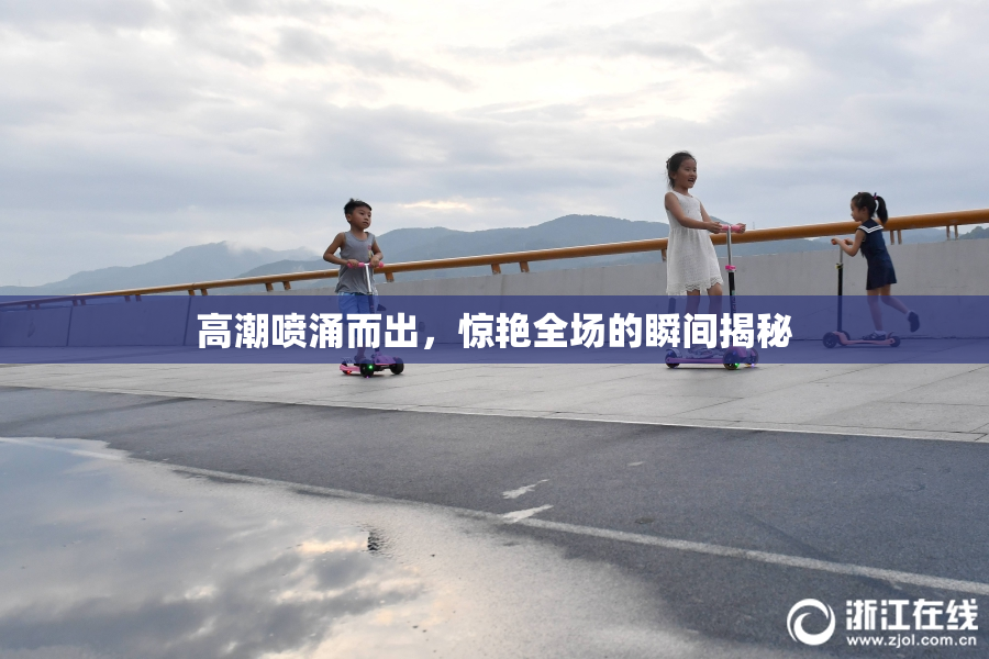 高潮喷涌而出，惊艳全场的瞬间揭秘