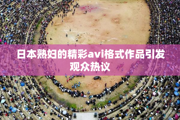 日本熟妇的精彩avi格式作品引发观众热议