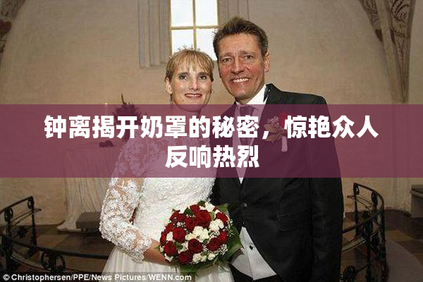 钟离揭开奶罩的秘密，惊艳众人反响热烈