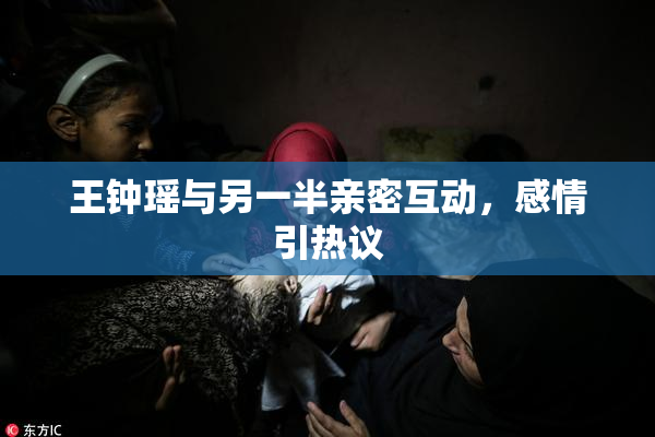 王钟瑶与另一半亲密互动，感情引热议