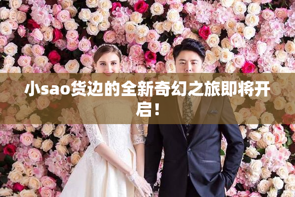 小sao货边的全新奇幻之旅即将开启！