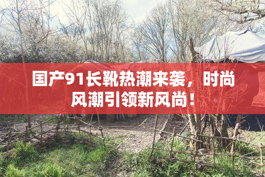 国产91长靴热潮来袭，时尚风潮引领新风尚！