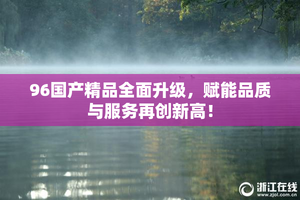 96国产精品全面升级，赋能品质与服务再创新高！