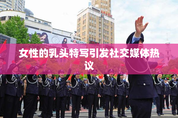女性的乳头特写引发社交媒体热议