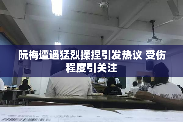 阮梅遭遇猛烈揉捏引发热议 受伤程度引关注