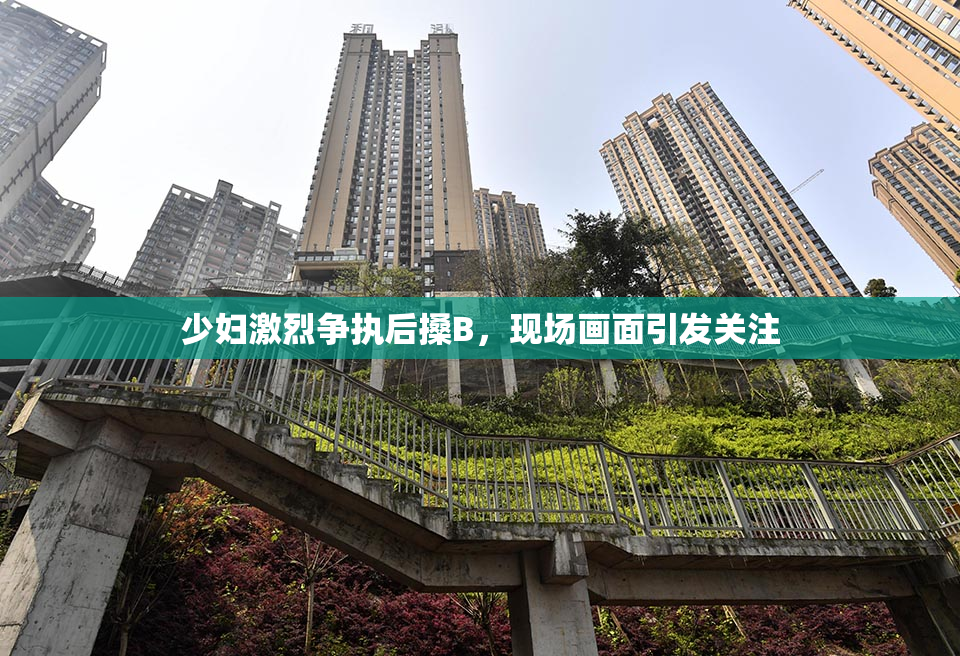 少妇激烈争执后搡B，现场画面引发关注