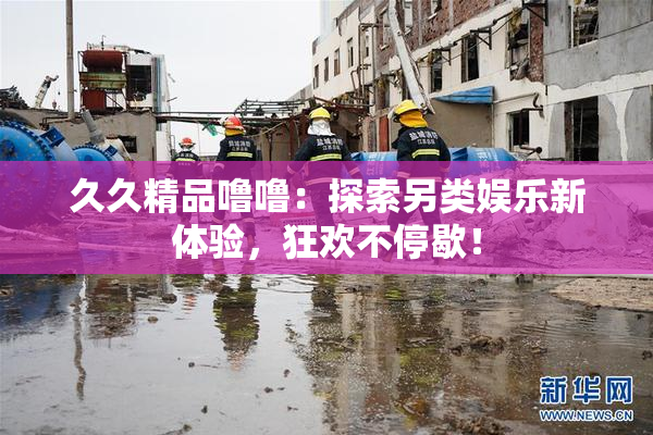 久久精品噜噜：探索另类娱乐新体验，狂欢不停歇！