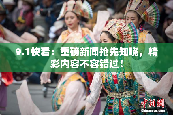 9.1快看：重磅新闻抢先知晓，精彩内容不容错过！