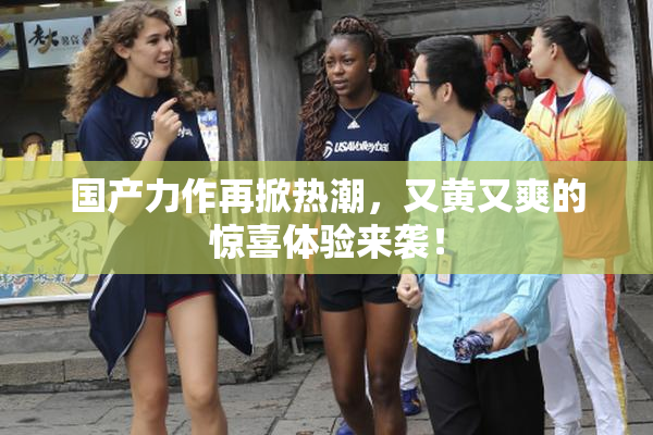 国产力作再掀热潮，又黄又爽的惊喜体验来袭！