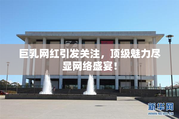 巨乳网红引发关注，顶级魅力尽显网络盛宴！