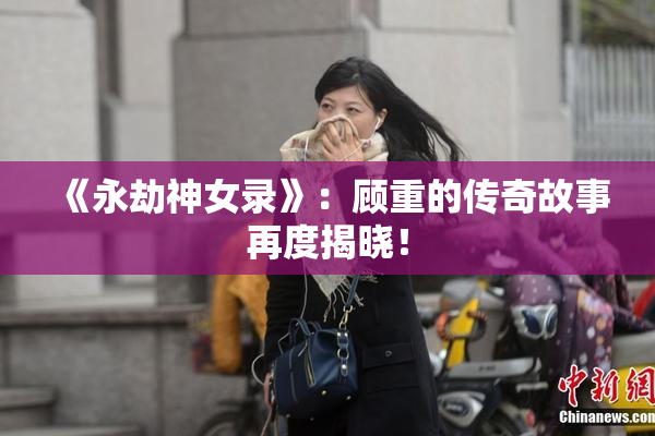 《永劫神女录》：顾重的传奇故事再度揭晓！