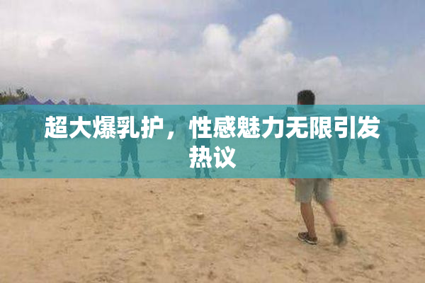 超大爆乳护，性感魅力无限引发热议