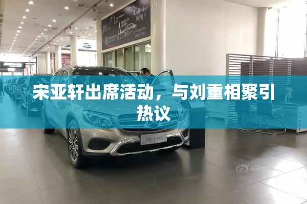 宋亚轩出席活动，与刘重相聚引热议