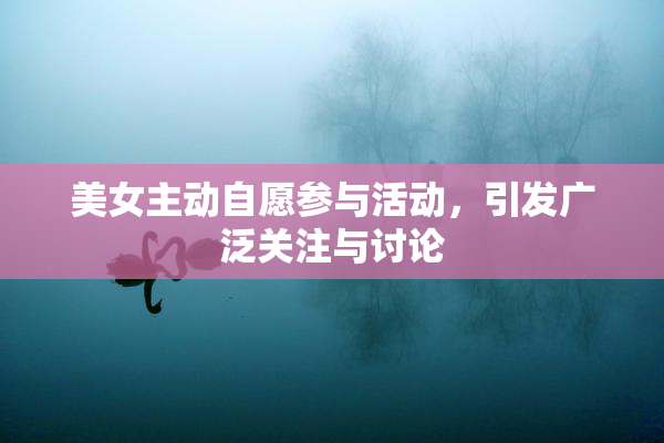 美女主动自愿参与活动，引发广泛关注与讨论