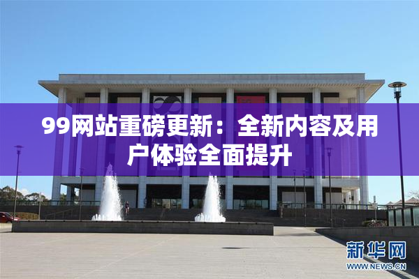 99网站重磅更新：全新内容及用户体验全面提升
