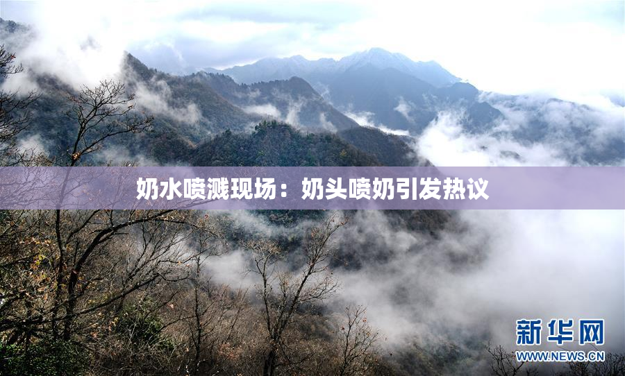 奶水喷溅现场：奶头喷奶引发热议
