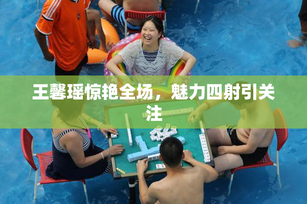 王馨瑶惊艳全场，魅力四射引关注